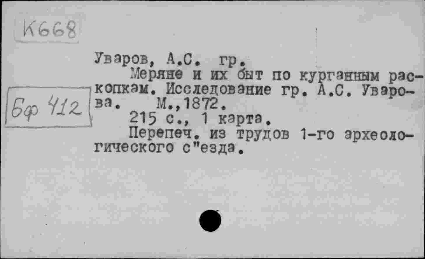 ﻿
Уваров, А.С. гр.
Меряно и их быт по курганным раскопкам. Исследование гр. А.С. Уваро-Ÿ/P і за. М.,1872.
I 215 с., 1 карта.
Перепеч. из трудов 1-го археологического с"езда.